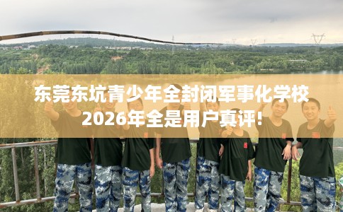 东莞东坑青少年全封闭军事化学校2026年全是用户真评!