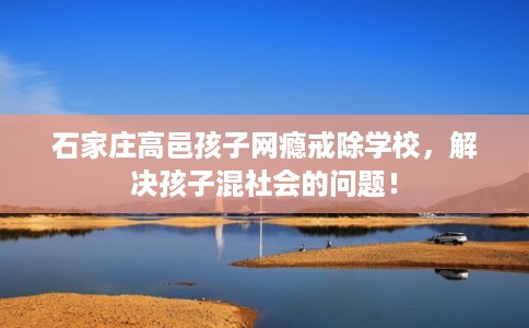 石家庄高邑孩子网瘾戒除学校，解决孩子混社会的问题！