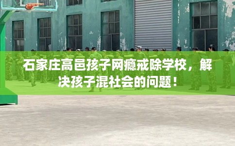 石家庄高邑孩子网瘾戒除学校，解决孩子混社会的问题！