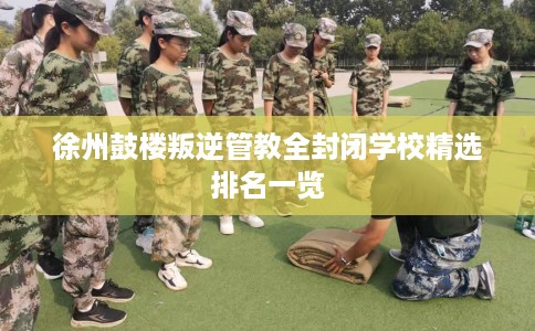 徐州鼓楼叛逆管教全封闭学校精选排名一览
