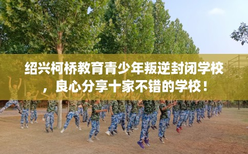绍兴柯桥教育青少年叛逆封闭学校，良心分享十家不错的学校！