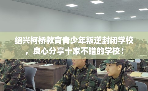 绍兴柯桥教育青少年叛逆封闭学校，良心分享十家不错的学校！