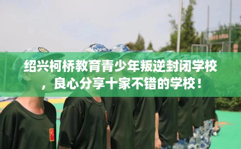 绍兴柯桥教育青少年叛逆封闭学校，良心分享十家不错的学校！