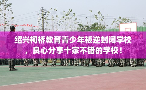 绍兴柯桥教育青少年叛逆封闭学校，良心分享十家不错的学校！