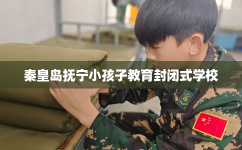 秦皇岛抚宁小孩子教育封闭式学校