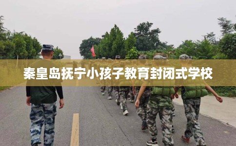 秦皇岛抚宁小孩子教育封闭式学校