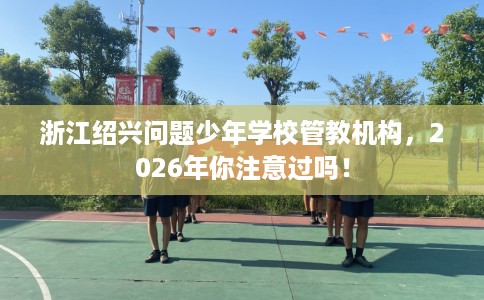 浙江绍兴问题少年学校管教机构，2026年你注意过吗！