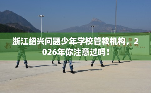 浙江绍兴问题少年学校管教机构，2026年你注意过吗！