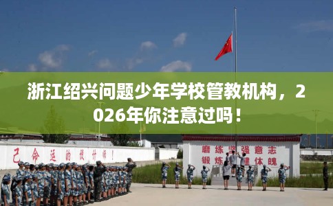 浙江绍兴问题少年学校管教机构，2026年你注意过吗！