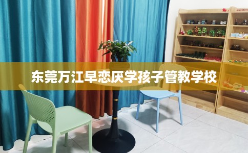 东莞万江早恋厌学孩子管教学校