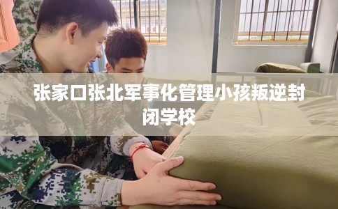 张家口张北军事化管理小孩叛逆封闭学校