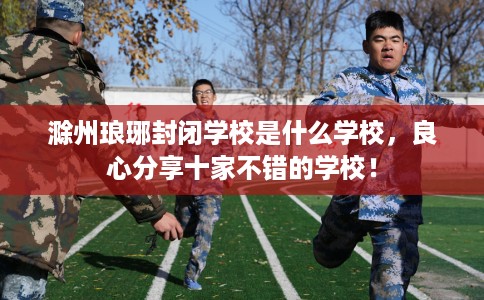 滁州琅琊封闭学校是什么学校，良心分享十家不错的学校！