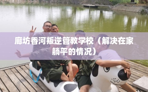 廊坊香河叛逆管教学校（解决在家躺平的情况）