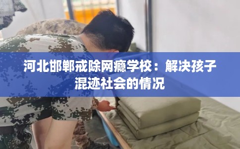河北邯郸戒除网瘾学校：解决孩子混迹社会的情况
