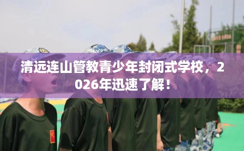 清远连山管教青少年封闭式学校，2026年迅速了解！
