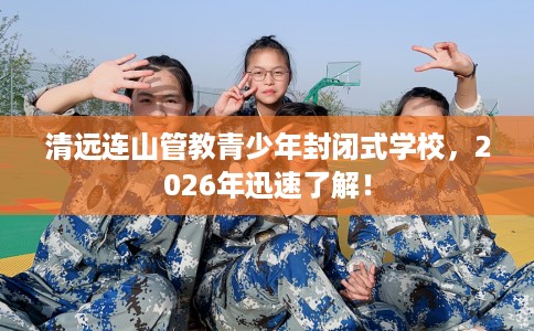 清远连山管教青少年封闭式学校，2026年迅速了解！