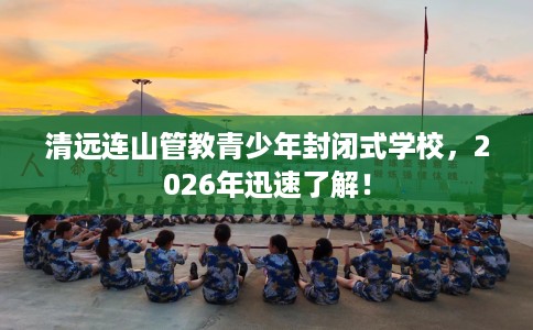 清远连山管教青少年封闭式学校，2026年迅速了解！
