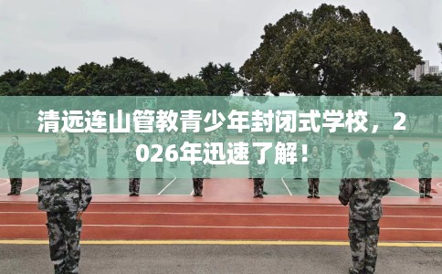 清远连山管教青少年封闭式学校，2026年迅速了解！