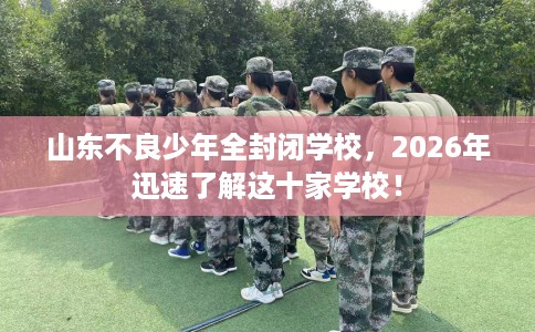 山东不良少年全封闭学校，2026年迅速了解这十家学校！