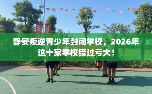 静安叛逆青少年封闭学校，2026年这十家学校错过亏大！