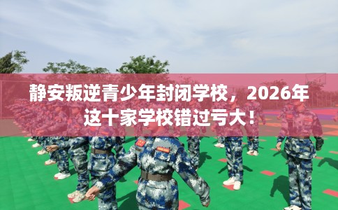 静安叛逆青少年封闭学校，2026年这十家学校错过亏大！