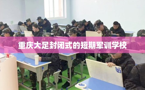 重庆大足封闭式的短期军训学校