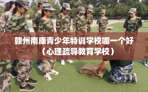 赣州南康青少年特训学校哪一个好（心理疏导教育学校）