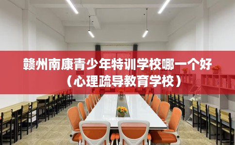 赣州南康青少年特训学校哪一个好（心理疏导教育学校）