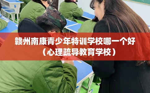 赣州南康青少年特训学校哪一个好（心理疏导教育学校）