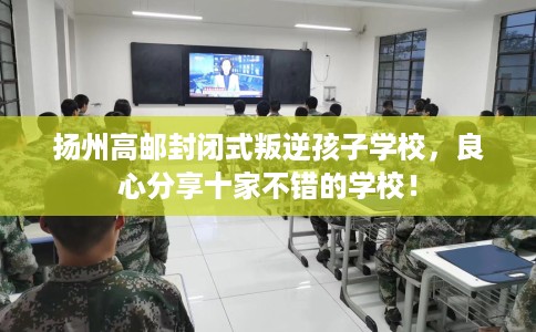 扬州高邮封闭式叛逆孩子学校，良心分享十家不错的学校！
