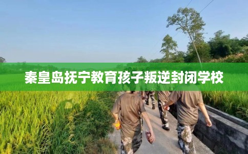 秦皇岛抚宁教育孩子叛逆封闭学校