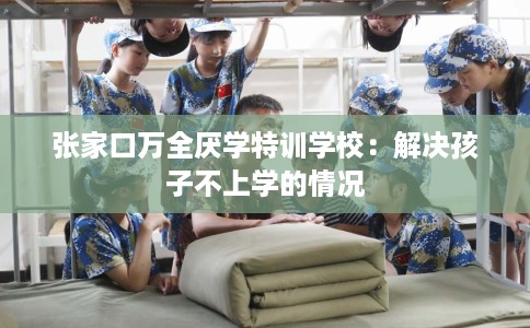 张家口万全厌学特训学校：解决孩子不上学的情况