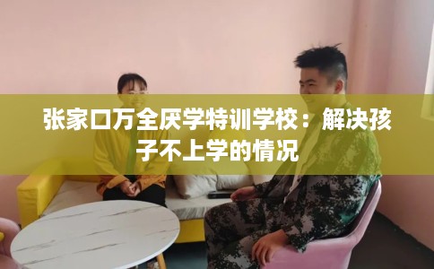 张家口万全厌学特训学校：解决孩子不上学的情况