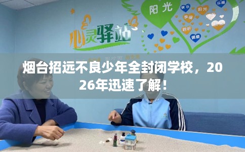 烟台招远不良少年全封闭学校，2026年迅速了解！