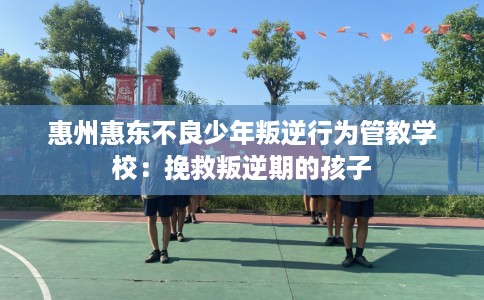 惠州惠东不良少年叛逆行为管教学校：挽救叛逆期的孩子
