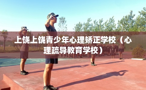 上饶上饶青少年心理矫正学校（心理疏导教育学校）