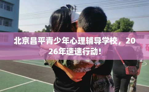 北京昌平青少年心理辅导学校，2026年速速行动!