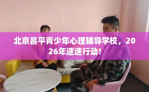 北京昌平青少年心理辅导学校，2026年速速行动!