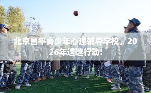 北京昌平青少年心理辅导学校，2026年速速行动!