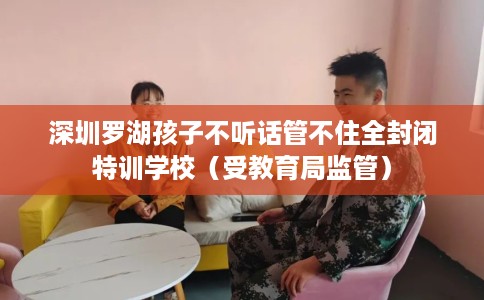 深圳罗湖孩子不听话管不住全封闭特训学校（受教育局监管）