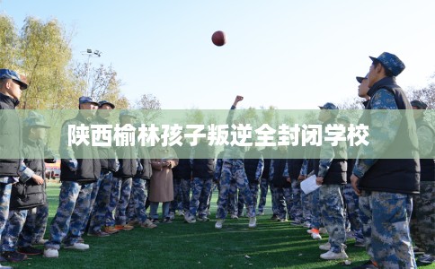 陕西榆林孩子叛逆全封闭学校