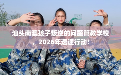 汕头南澳孩子叛逆的问题管教学校，2026年速速行动!