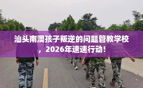 汕头南澳孩子叛逆的问题管教学校，2026年速速行动!