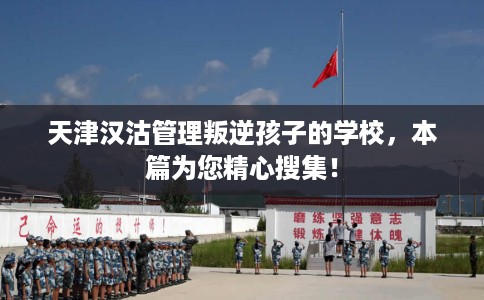 天津汉沽管理叛逆孩子的学校，本篇为您精心搜集！