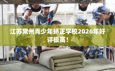 江苏常州青少年矫正学校2026年好评极高！