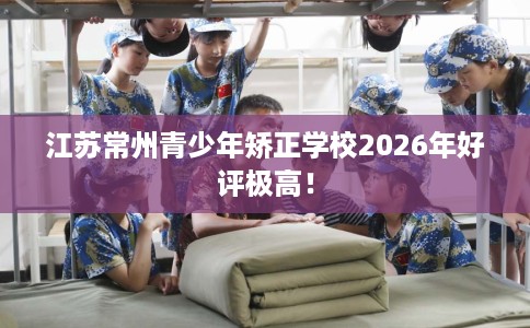 江苏常州青少年矫正学校2026年好评极高！