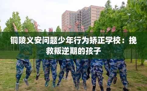 铜陵义安问题少年行为矫正学校：挽救叛逆期的孩子