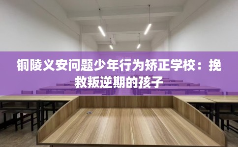铜陵义安问题少年行为矫正学校：挽救叛逆期的孩子