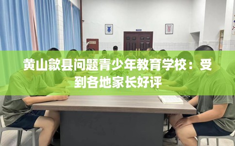 黄山歙县问题青少年教育学校：受到各地家长好评