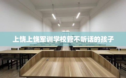 上饶上饶军训学校管不听话的孩子